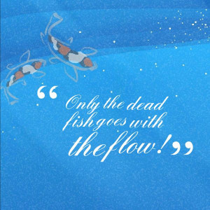 Only the dead fish goes with the flow!