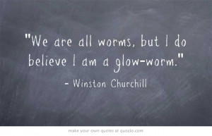 We are all worms, but I do believe I am a glow-worm.