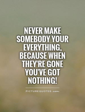 Never make somebody your everything, because when they're gone you've ...