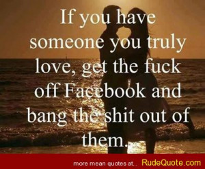 If you have someone you truly love, get the f*ck off Facebook and bang ...