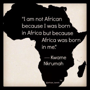 ... born in Africa but because Africa was born in me.” ― Kwame Nkrumah