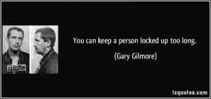 You can keep a person locked up too long. - Gary Gilmore