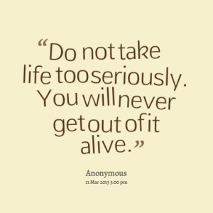Do not take life too seriously. You will never get out of it alive.