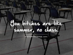 You bitches are like summer, no class.