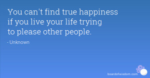 ... true happiness if you live your life trying to please other people