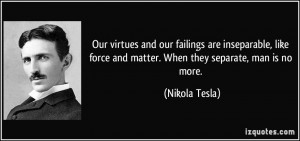 ... force and matter. When they separate, man is no more. - Nikola Tesla