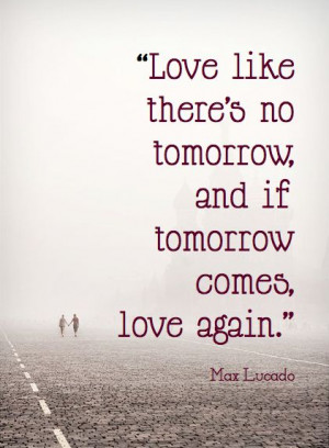 ... there's no tomorrow, and if tomorrow comes, love again. Max Lucado