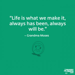 ... what we make it, always has been, always will be.” ~ Grandma Moses