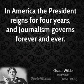 In America the President reigns for four years, and Journalism governs ...