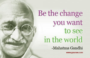 Be The Change That You Wish To See In The World. ~ Mahatma Gandhi