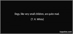 Dogs, like very small children, are quite mad. - T. H. White