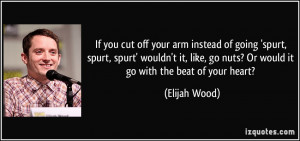 If you cut off your arm instead of going 'spurt, spurt, spurt' wouldn ...