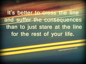 It's better to cross the line and suffer the consequences than to just ...