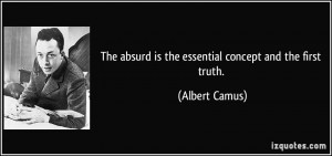 ... absurd is the essential concept and the first truth. - Albert Camus