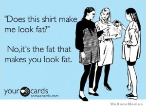 Does this shirt make me look fat? No, it’s the fat that makes you ...