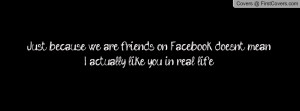 Just because we are friends on Facebook doesn't mean I actually like ...