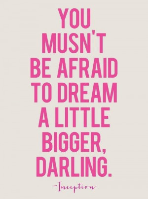 You musn't be afraid to dream a little bigger, darling!