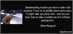 Skateboarding teaches you how to take a fall properly. If you try to ...