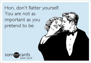 Hon, don't flatter yourself. You are not as important as you pretend ...