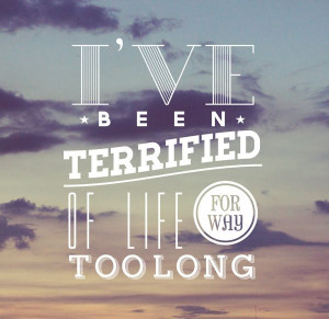 ... ve been terrified of life for way too long!