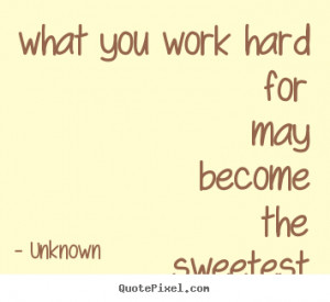 what you work hard for may become the sweetest thing in life - Unknown ...