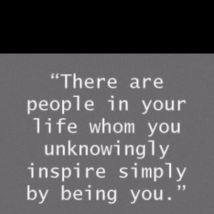 ... people in your life whom you unknowingly inspire simply be being you