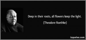 Deep in their roots, all flowers keep the light. - Theodore Roethke