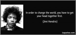 ... the world, you have to get your head together first. - Jimi Hendrix