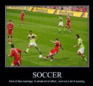Soccer , kind of like marriage, A whole lot of effort, and not a lot ...