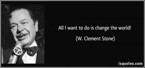 All I want to do is change the world! - W. Clement Stone