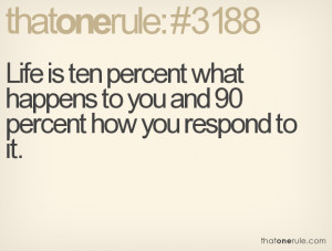 Life is ten percent what happens to you and 90 percent how you respond
