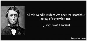 All this worldly wisdom was once the unamiable heresy of some wise man ...