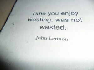 Time you enjoy wasting, was not wasted.” – John Lennon