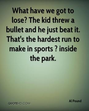 What have we got to lose? The kid threw a bullet and he just beat it ...