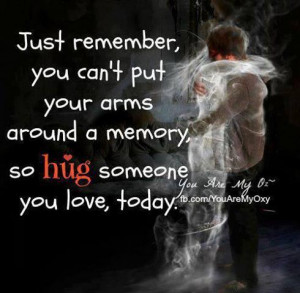 just remember you can't put your arms around a memory, so Hug someone ...