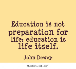 Education is not preparation for life; education is life itself ...