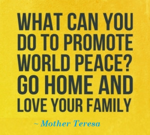... promote world peace? Go home and love your family. ” ~ Mother Teresa