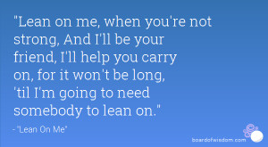 Lean on me, when you're not strong, And I'll be your friend, I'll help ...