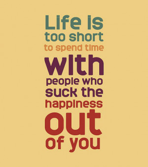 Life is too short to spend time with people who suck the happiness out ...