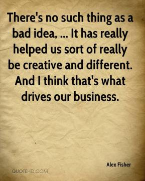 There's no such thing as a bad idea, ... It has really helped us sort ...