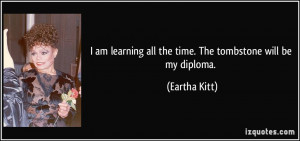 am learning all the time. The tombstone will be my diploma. - Eartha ...