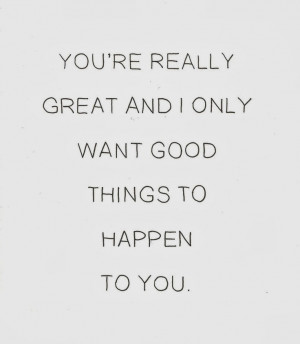 You're really great and I only want good things to happen to you