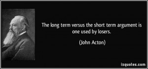 The long term versus the short term argument is one used by losers ...
