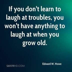 you don't learn to laugh at troubles, you won't have anything to laugh ...