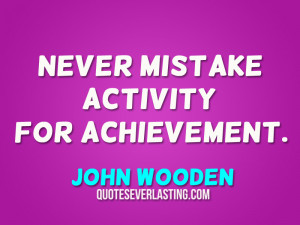 Never mistake activity for achievement. – John Wooden