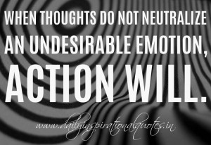... do not neutralize an undesirable emotion, action will. ~ William James