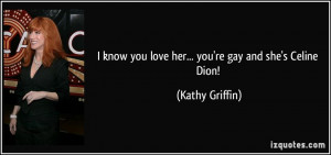 ... know you love her... you're gay and she's Celine Dion! - Kathy Griffin