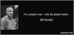 people's man - only the people matter. - Bill Shankly