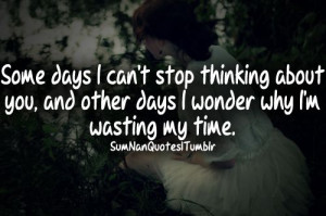 Some days I can't stop thinking about you, and other days I wonder why ...