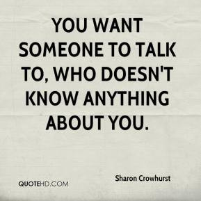 You want someone to talk to, who doesn't know anything about you.